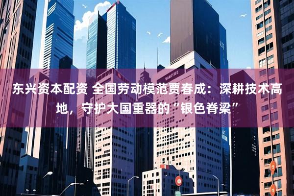 东兴资本配资 全国劳动模范贾春成：深耕技术高地，守护大国重器的“银色脊梁”