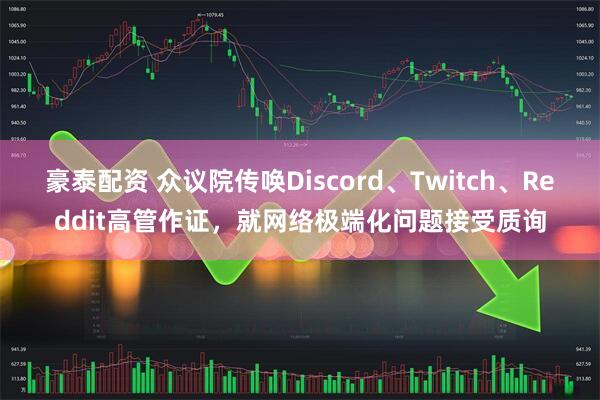 豪泰配资 众议院传唤Discord、Twitch、Reddit高管作证，就网络极端化问题接受质询