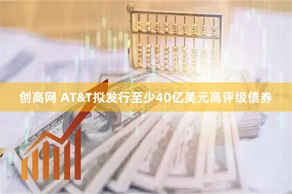 创高网 AT&T拟发行至少40亿美元高评级债券