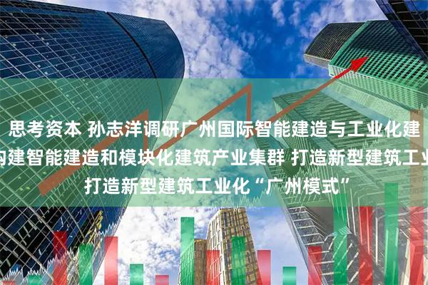 思考资本 孙志洋调研广州国际智能建造与工业化建筑产业博览会 构建智能建造和模块化建筑产业集群 打造新型建筑工业化“广州模式”
