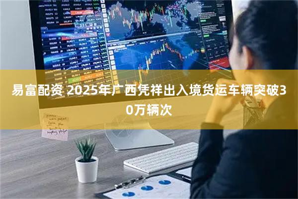 易富配资 2025年广西凭祥出入境货运车辆突破30万辆次