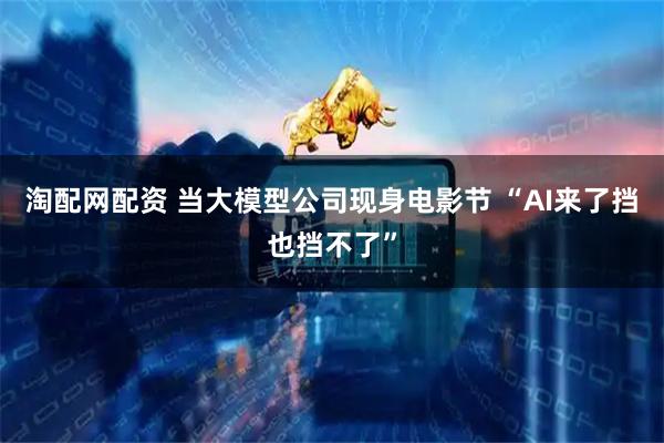 淘配网配资 当大模型公司现身电影节 “AI来了挡也挡不了”