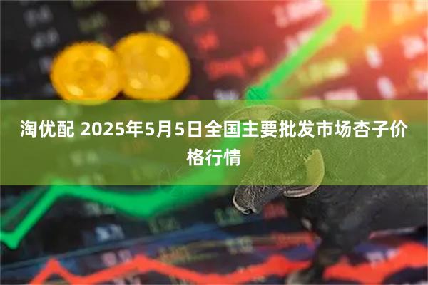 淘优配 2025年5月5日全国主要批发市场杏子价格行情