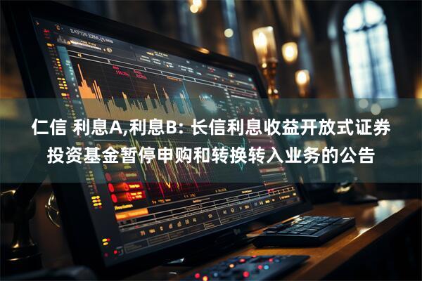 仁信 利息A,利息B: 长信利息收益开放式证券投资基金暂停申购和转换转入业务的公告