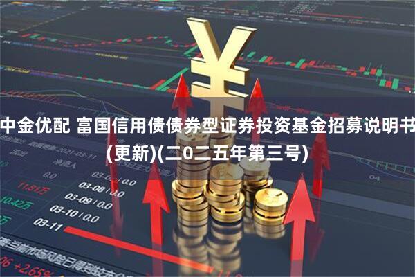 中金优配 富国信用债债券型证券投资基金招募说明书(更新)(二0二五年第三号)