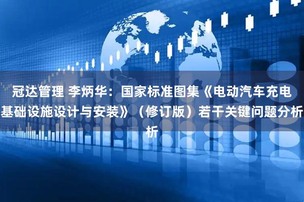 冠达管理 李炳华：国家标准图集《电动汽车充电基础设施设计与安装》（修订版）若干关键问题分析