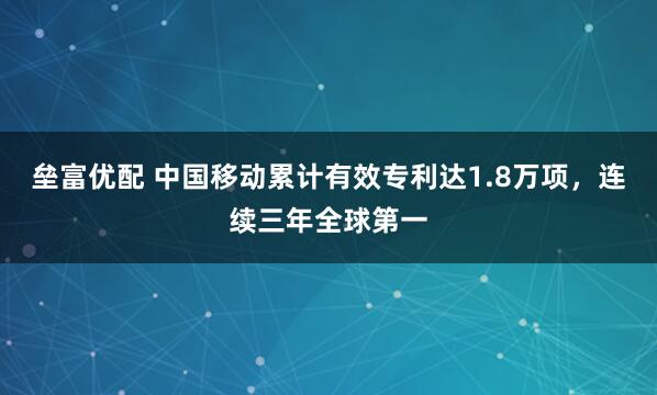 垒富优配 中国移动累计有效专利达1.8万项，连续三年全球第一