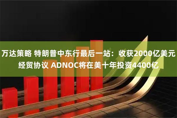 万达策略 特朗普中东行最后一站：收获2000亿美元经贸协议 ADNOC将在美十年投资4400亿