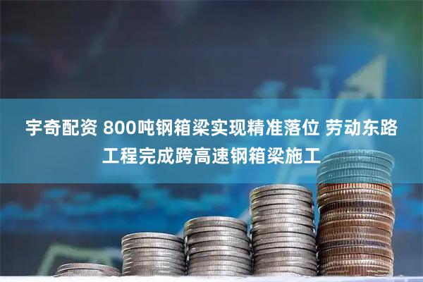 宇奇配资 800吨钢箱梁实现精准落位 劳动东路工程完成跨高速钢箱梁施工