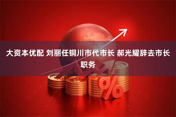 大资本优配 刘丽任铜川市代市长 郝光耀辞去市长职务