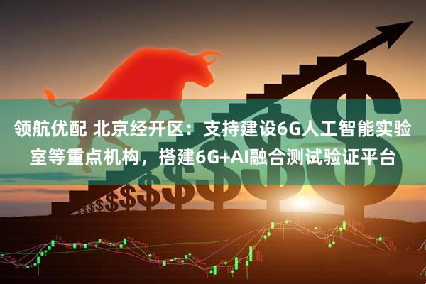 领航优配 北京经开区：支持建设6G人工智能实验室等重点机构，搭建6G+AI融合测试验证平台