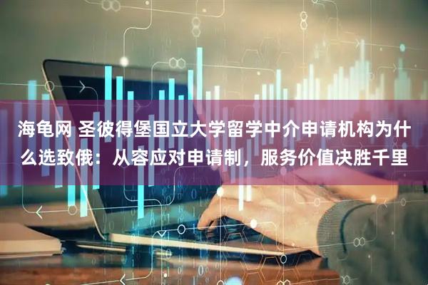 海龟网 圣彼得堡国立大学留学中介申请机构为什么选致俄：从容应对申请制，服务价值决胜千里