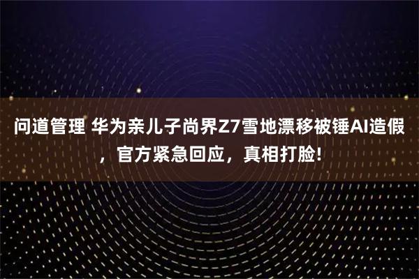 问道管理 华为亲儿子尚界Z7雪地漂移被锤AI造假，官方紧急回应，真相打脸!