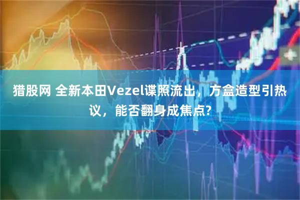 猎股网 全新本田Vezel谍照流出，方盒造型引热议，能否翻身成焦点?