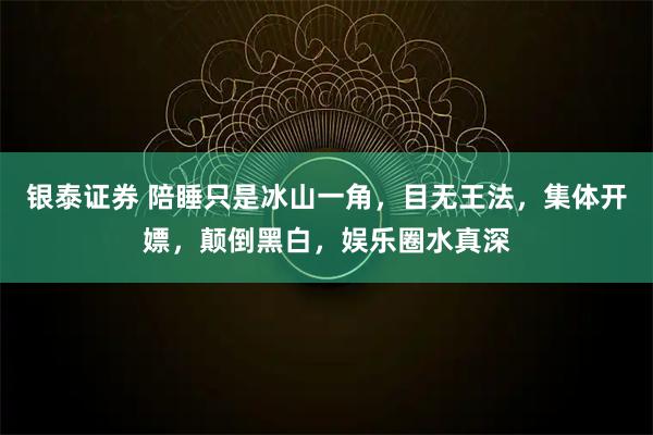 银泰证券 陪睡只是冰山一角，目无王法，集体开嫖，颠倒黑白，娱乐圈水真深