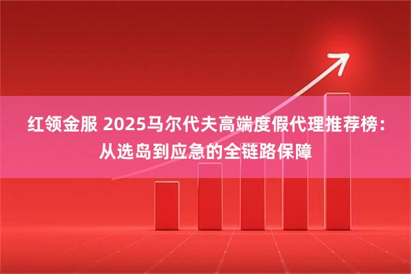 红领金服 2025马尔代夫高端度假代理推荐榜：从选岛到应急的全链路保障