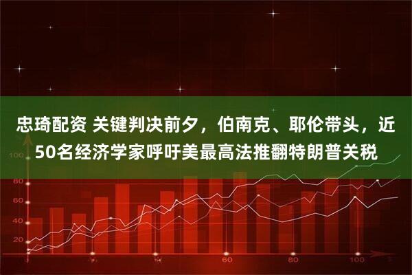 忠琦配资 关键判决前夕，伯南克、耶伦带头，近50名经济学家呼吁美最高法推翻特朗普关税